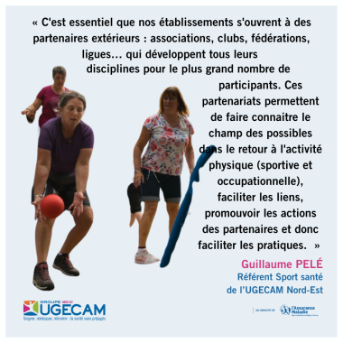 « C'est essentiel que nos établissements s'ouvrent à des partenaires extérieurs : associations, clubs, fédérations, ligues… qui développent tous leurs  disciplines pour le plus grand nombre de participants. Ces partenariats permettent de faire connaitre le champ des possibles dans le retour à l'activité physique (sportive et occupationnelle), faciliter les liens, promouvoir les actions des partenaires et donc faciliter les pratiques.  »  Guillaume PELÉ Référent Sport santé  de l’UGECAM Nord-Est